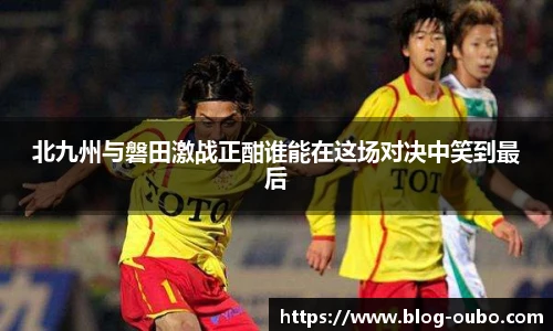 北九州与磐田激战正酣谁能在这场对决中笑到最后